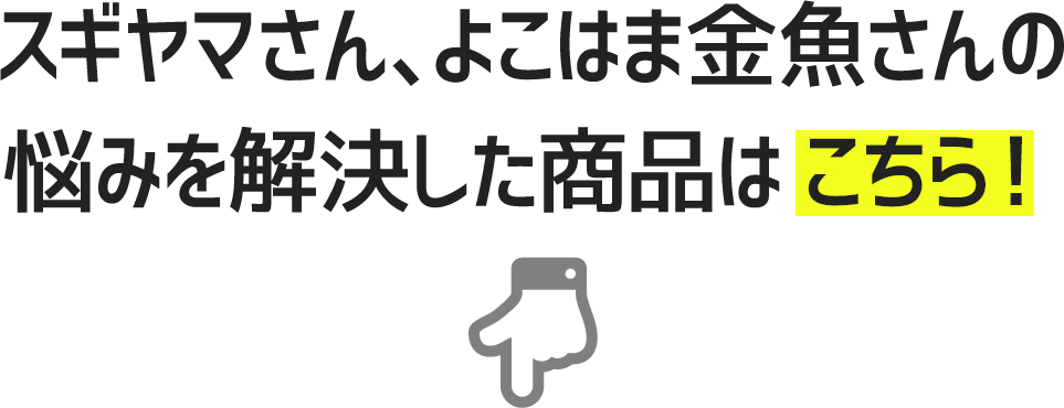 スギヤマさん、よこはま金魚さんの
悩みを解決した商品はこちら！