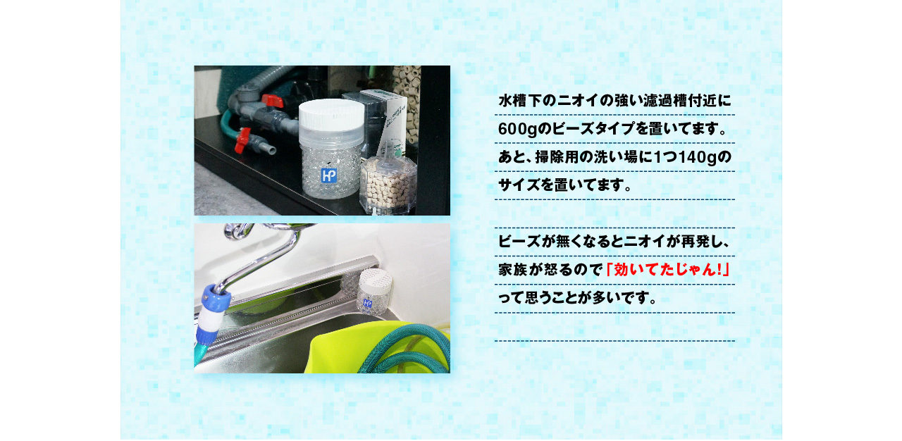 水槽下のニオイの強い排水溝付近に600gのビーズを置いてます。あと、掃除用の洗い場に１つ140gのサイズを置いてます。 ビーズが無くなるとニオイがして怒られるので、効いてたじゃん！って思うことが多いです（笑）